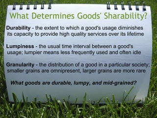 What Determines Goods' Sharability?    Durability- the extent to which a good's usage diminishes  its capacity to provide high quality services over its lifetime   Lumpiness- the usual time interval between a good's usage; lumpier means less frequently used and often idle   Granularity - the distribution of a good in a particular society; smaller grains are omnipresent, larger grains are more rare        What goods are durable, lumpy, and mid-grained?