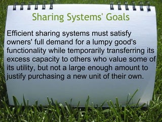 Sharing Systems' GoalsEfficient sharing systems must satisfy owners' full demand for a lumpy good's functionality while temporarily transferring its excess capacity to others who value some of its utility, but not a large enough amount to justify purchasing a new unit of their own.  