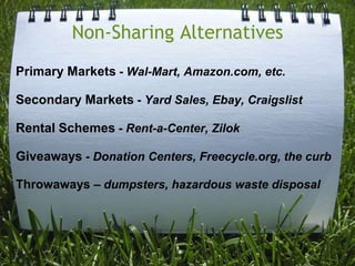 Non-Sharing AlternativesPrimary Markets - Wal-Mart, Amazon.com, etc. Secondary Markets - Yard Sales, Ebay, CraigslistRental Schemes - Rent-a-Center, ZilokGiveaways - Donation Centers, Freecycle.org, the curbThrowaways – dumpsters, hazardous waste disposal