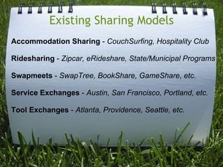 Existing Sharing ModelsAccommodation Sharing - CouchSurfing, Hospitality ClubRidesharing - Zipcar, eRideshare, State/Municipal ProgramsSwapmeets - SwapTree, BookShare, GameShare, etc.Service Exchanges - Austin, San Francisco, Portland, etc.Tool Exchanges - Atlanta, Providence, Seattle, etc.
