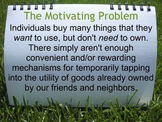 The Motivating ProblemIndividuals buy many things that they want to use, but don't need to own. There simply aren't enough convenient and/or rewarding mechanisms for temporarily tapping into the utility of goods already owned by our friends and neighbors.