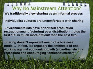 Why No Mainstream Attention?    We traditionally view sharing as an informal process    Individualist cultures are uncomfortable with sharing    Environmentalists have prioritized production (extraction/manufacturing) over distribution… plus the first “R” is much more difficult than the next two    Sharing doesn't represent much of a business   model...  in fact, it's arguably the antithesis of one, working against economic growth (a cardinal sin in a recession) and encouraging “anticonsumerism”