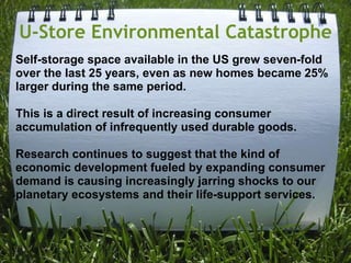 U-Store Environmental CatastropheSelf-storage space available in the US grew seven-fold over the last 25 years, even as new homes became 25% larger during the same period. This is a direct result of increasing consumer accumulation of infrequently used durable goods. Research continues to suggest that the kind of economic development fueled by expanding consumer demand is causing increasingly jarring shocks to our planetary ecosystems and their life-support services.