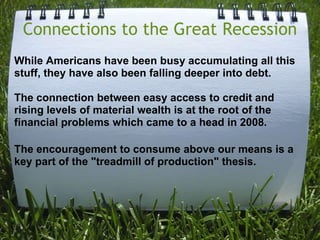 Connections to the Great RecessionWhile Americans have been busy accumulating all this stuff, they have also been falling deeper into debt. The connection between easy access to credit and rising levels of material wealth is at the root of the financial problems which came to a head in 2008.The encouragement to consume above our means is a key part of the "treadmill of production" thesis.