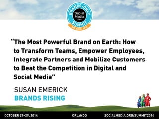 “The Most Powerful Brand on Earth: How 
to Transform Teams, Empower Employees, 
Integrate Partners and Mobilize Customers 
to Beat the Competition in Digital and 
Social Media” 
SUSAN EMERICK 
BRANDS RISING 
OCTOBER 2729, 2014 ORLANDO SOCIALMEDIA.ORG/SUMMIT2014 
 