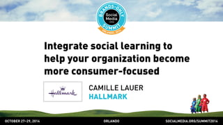 Integrate social learning to 
help your organization become 
more consumer-focused 
CAMILLE LAUER 
HALLMARK 
OCTOBER 2729, 2014 ORLANDO SOCIALMEDIA.ORG/SUMMIT2014 
 