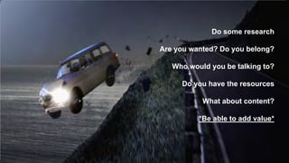 Do some research 
Are you wanted? Do you belong? 
Who would you be talking to? 
Do you have the resources 
What about content? 
*Be able to add value* 
 