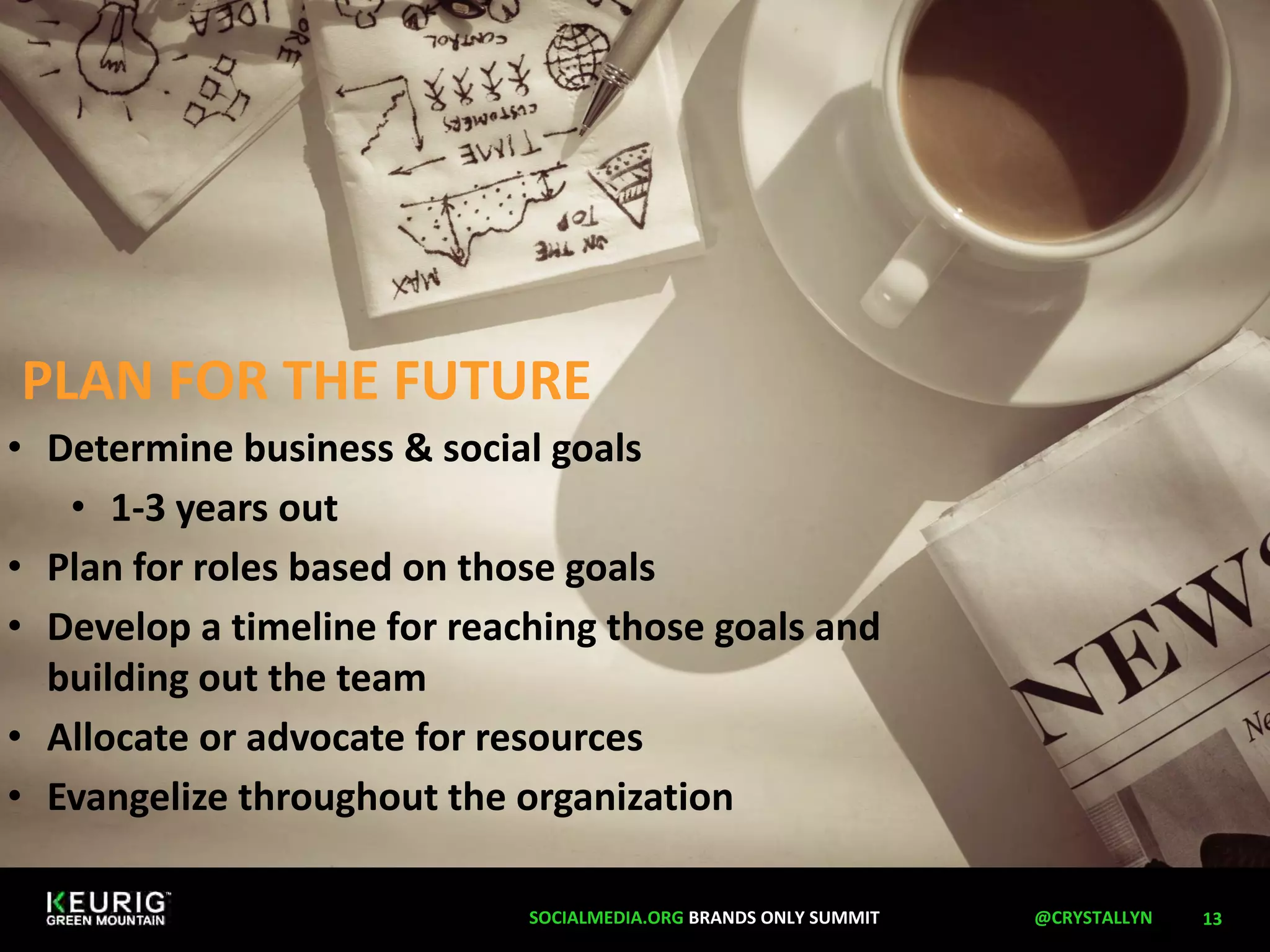 PLAN FOR THE FUTURE 
13 
• Determine business  social goals 
• 1-3 years out 
• Plan for roles based on those goals 
• Develop a timeline for reaching those goals and 
building out the team 
• Allocate or advocate for resources 
• Evangelize throughout the organization 
SOCIALMEDIA.ORG BRANDS ONLY SUMMIT @CRYSTALLYN 
 