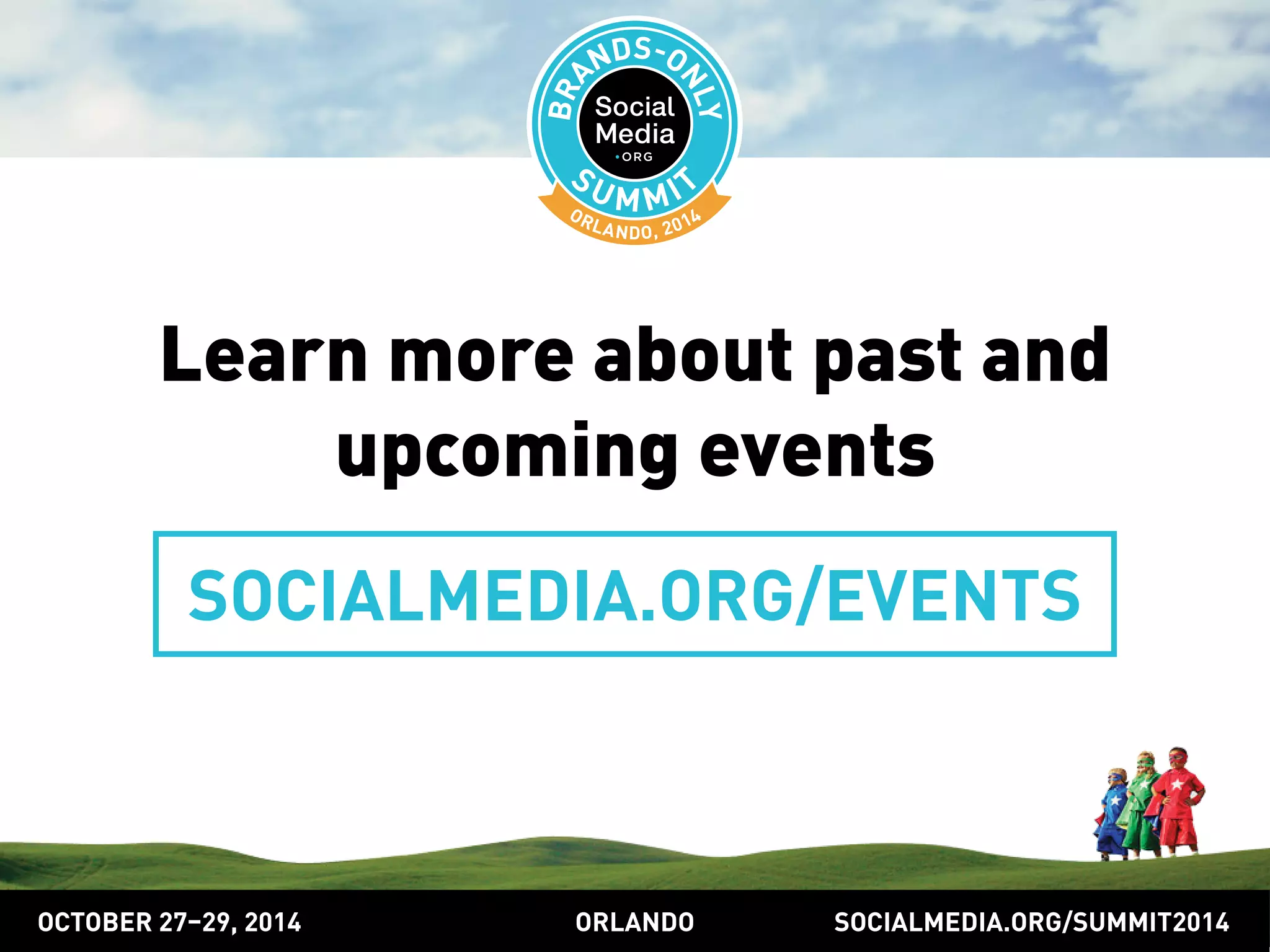 Learn more about past and 
upcoming events 
SOCIALMEDIA.ORG/EVENTS 
OCTOBER 2729, 2014 ORLANDO SOCIALMEDIA.ORG/SUMMIT2014 
