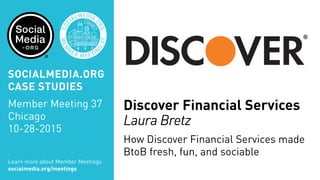Discover Financial Services
Laura Bretz
How Discover Financial Services made
BtoB fresh, fun, and sociable
Learn more about Member Meetings
socialmedia.org/meetings
SOCIALMEDIA.ORG
CASE STUDIES
Member Meeting 37
Chicago
10-28-2015
 