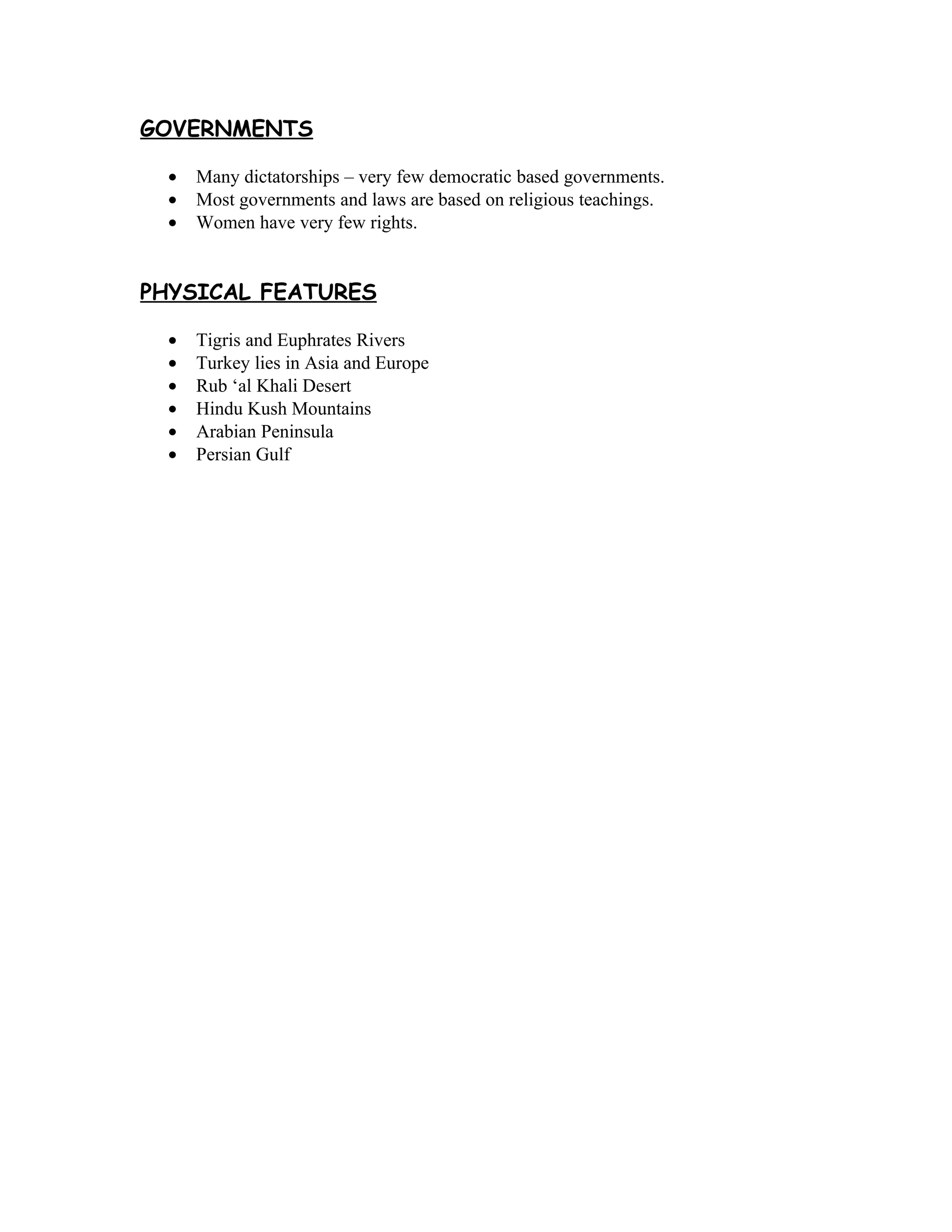 GOVERNMENTS

  •   Many dictatorships – very few democratic based governments.
  •   Most governments and laws are based on religious teachings.
  •   Women have very few rights.


PHYSICAL FEATURES

  •   Tigris and Euphrates Rivers
  •   Turkey lies in Asia and Europe
  •   Rub ‘al Khali Desert
  •   Hindu Kush Mountains
  •   Arabian Peninsula
  •   Persian Gulf
 