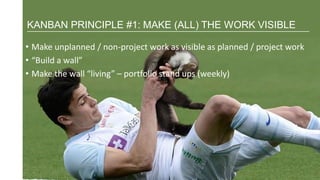 • Make unplanned / non-project work as visible as planned / project work
• “Build a wall”
• Make the wall “living” – portfolio stand ups (weekly)
KANBAN PRINCIPLE #1: MAKE (ALL) THE WORK VISIBLE
 