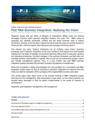 Author: Sharad Pandey, Abhisek Goswami
Post M&A Business Integration: Realizing the Vision
Research shows that two thirds of Mergers & Acquisitions (M&A) could not achieve
envisaged outcome within planned integration timeline and costs. Pre - M&A, areas of
synergies are carefully scrutinized, audited and the entire business case is heavily
scrutinized. However once the deal is signed the same business case can quickly become a
Pandora’s Box, with the original vision being lost and synergies remaining elusive.
The reasons are many. Today’s enterprises run on complex value chains, business
processes and IT systems. Integration of two such entities is multi layered and multi faceted
starting from the layers of strategy and business planning drilling down to execution systems
and operating procedures. Constant changes in the business ecosystem are fatal risks and
mandate dynamic reprioritization if needed. Also crucial are the overarching people, culture
and change management aspects. Thus, in a way modern day post M&A business
integration projects represent the pinnacle of project management competencies.
While this complexity is widely acknowledged, the new paradigm for a successful post M&A
integration project does not stop at achieving a seamless integrated end state for the joint
entity; but calls for realization of the synergies of the original M&A business case itself.
This review paper talks about some of the evolved thinking in M&A integration project
planning and risk management. Also showcased is case study, on how these practices are
actually being leveraged in field for global conglomerates in the areas of research &
development.
Keywords: post integration management, risk management
Table of Contents
Context ....................................................................................................................................................2
Importance of Strategic program management approach ......................................................................4
How new approach works........................................................................................................................6
Case walkthrough (new product development in a JV) ..........................................................................7
Closing remarks .......................................................................................................................................8
References ...............................................................................................................................................9
 