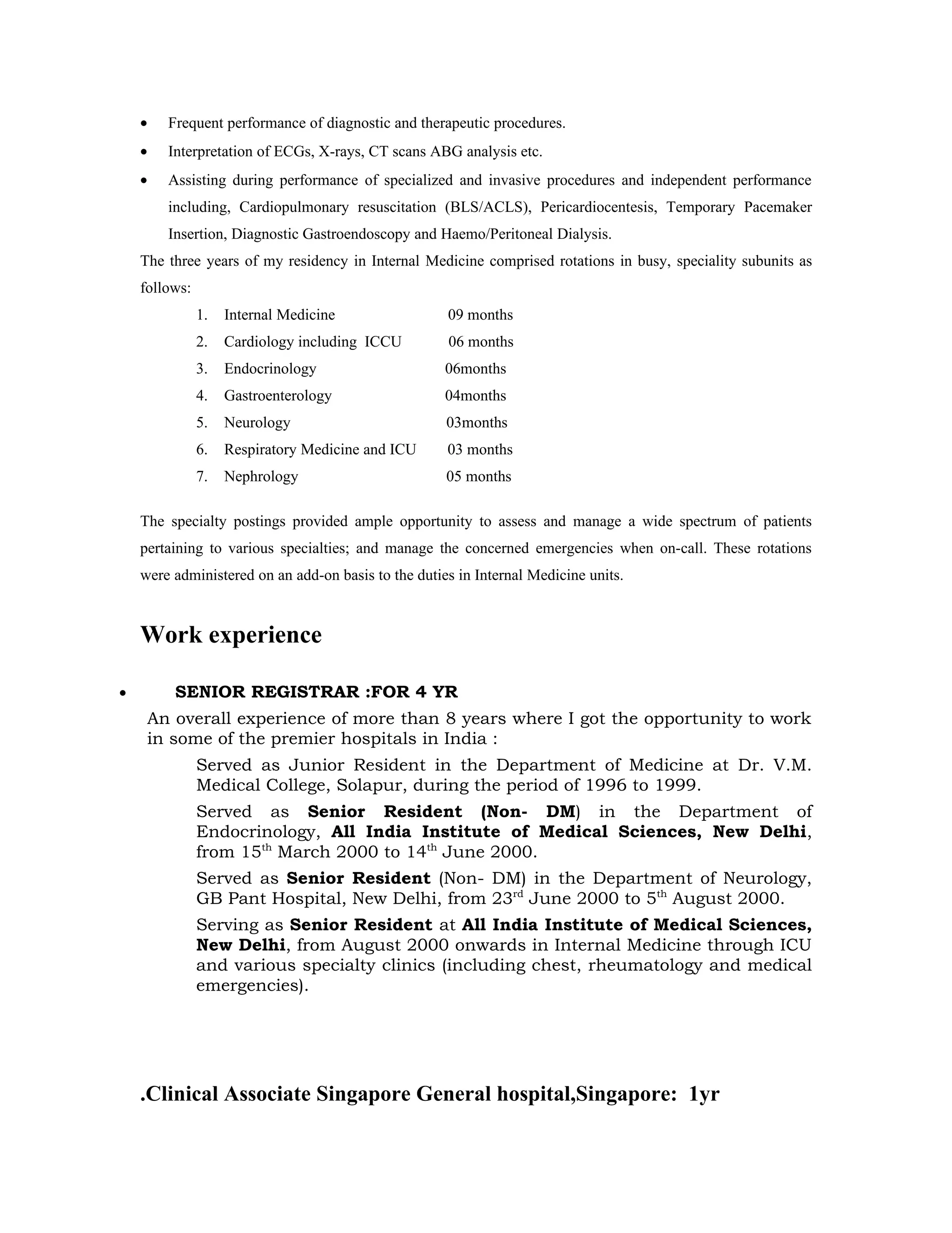 •   Frequent performance of diagnostic and therapeutic procedures.
    •   Interpretation of ECGs, X-rays, CT scans ABG analysis etc.
    •   Assisting during performance of specialized and invasive procedures and independent performance
        including, Cardiopulmonary resuscitation (BLS/ACLS), Pericardiocentesis, Temporary Pacemaker
        Insertion, Diagnostic Gastroendoscopy and Haemo/Peritoneal Dialysis.
    The three years of my residency in Internal Medicine comprised rotations in busy, speciality subunits as
    follows:
               1.   Internal Medicine                09 months
               2.   Cardiology including ICCU        06 months
               3.   Endocrinology                    06months
               4.   Gastroenterology                 04months
               5.   Neurology                        03months
               6.   Respiratory Medicine and ICU     03 months
               7.   Nephrology                       05 months

    The specialty postings provided ample opportunity to assess and manage a wide spectrum of patients
    pertaining to various specialties; and manage the concerned emergencies when on-call. These rotations
    were administered on an add-on basis to the duties in Internal Medicine units.



    Work experience

•        SENIOR REGISTRAR :FOR 4 YR
     An overall experience of more than 8 years where I got the opportunity to work
     in some of the premier hospitals in India :
               Served as Junior Resident in the Department of Medicine at Dr. V.M.
               Medical College, Solapur, during the period of 1996 to 1999.
               Served as Senior Resident (Non- DM) in the Department of
               Endocrinology, All India Institute of Medical Sciences, New Delhi,
               from 15th March 2000 to 14th June 2000.
               Served as Senior Resident (Non- DM) in the Department of Neurology,
               GB Pant Hospital, New Delhi, from 23rd June 2000 to 5th August 2000.
               Serving as Senior Resident at All India Institute of Medical Sciences,
               New Delhi, from August 2000 onwards in Internal Medicine through ICU
               and various specialty clinics (including chest, rheumatology and medical
               emergencies).




    .Clinical Associate Singapore General hospital,Singapore: 1yr
 