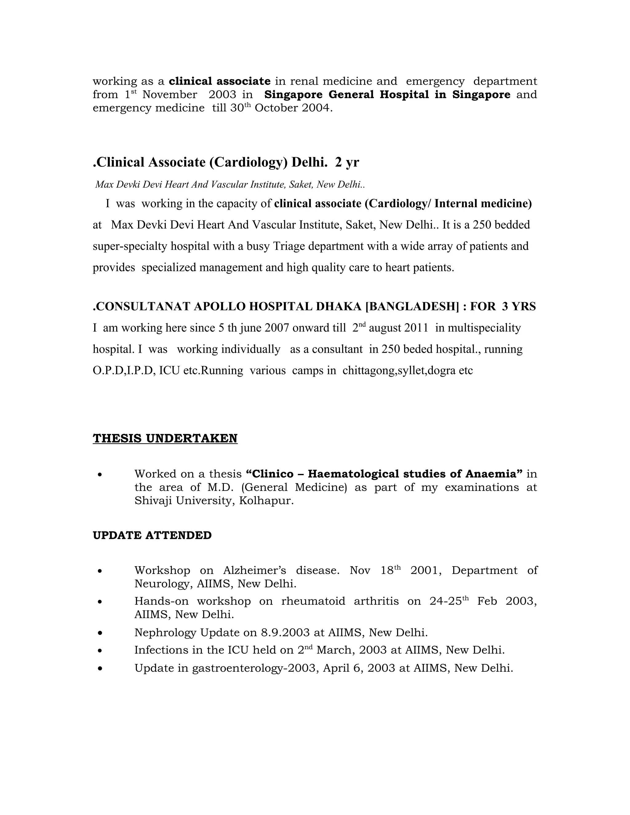 working as a clinical associate in renal medicine and emergency department
from 1st November 2003 in Singapore General Hospital in Singapore and
emergency medicine till 30th October 2004.



.Clinical Associate (Cardiology) Delhi. 2 yr
Max Devki Devi Heart And Vascular Institute, Saket, New Delhi..
    I was working in the capacity of clinical associate (Cardiology/ Internal medicine)
at Max Devki Devi Heart And Vascular Institute, Saket, New Delhi.. It is a 250 bedded
super-specialty hospital with a busy Triage department with a wide array of patients and
provides specialized management and high quality care to heart patients.


.CONSULTANAT APOLLO HOSPITAL DHAKA [BANGLADESH] : FOR 3 YRS
I am working here since 5 th june 2007 onward till 2nd august 2011 in multispeciality
hospital. I was working individually as a consultant in 250 beded hospital., running
O.P.D,I.P.D, ICU etc.Running various camps in chittagong,syllet,dogra etc




THESIS UNDERTAKEN

•        Worked on a thesis “Clinico – Haematological studies of Anaemia” in
         the area of M.D. (General Medicine) as part of my examinations at
         Shivaji University, Kolhapur.


UPDATE ATTENDED


•        Workshop on Alzheimer’s disease. Nov 18th 2001, Department of
         Neurology, AIIMS, New Delhi.
•        Hands-on workshop on rheumatoid arthritis on 24-25th Feb 2003,
         AIIMS, New Delhi.
•        Nephrology Update on 8.9.2003 at AIIMS, New Delhi.
•        Infections in the ICU held on 2nd March, 2003 at AIIMS, New Delhi.
•        Update in gastroenterology-2003, April 6, 2003 at AIIMS, New Delhi.
 