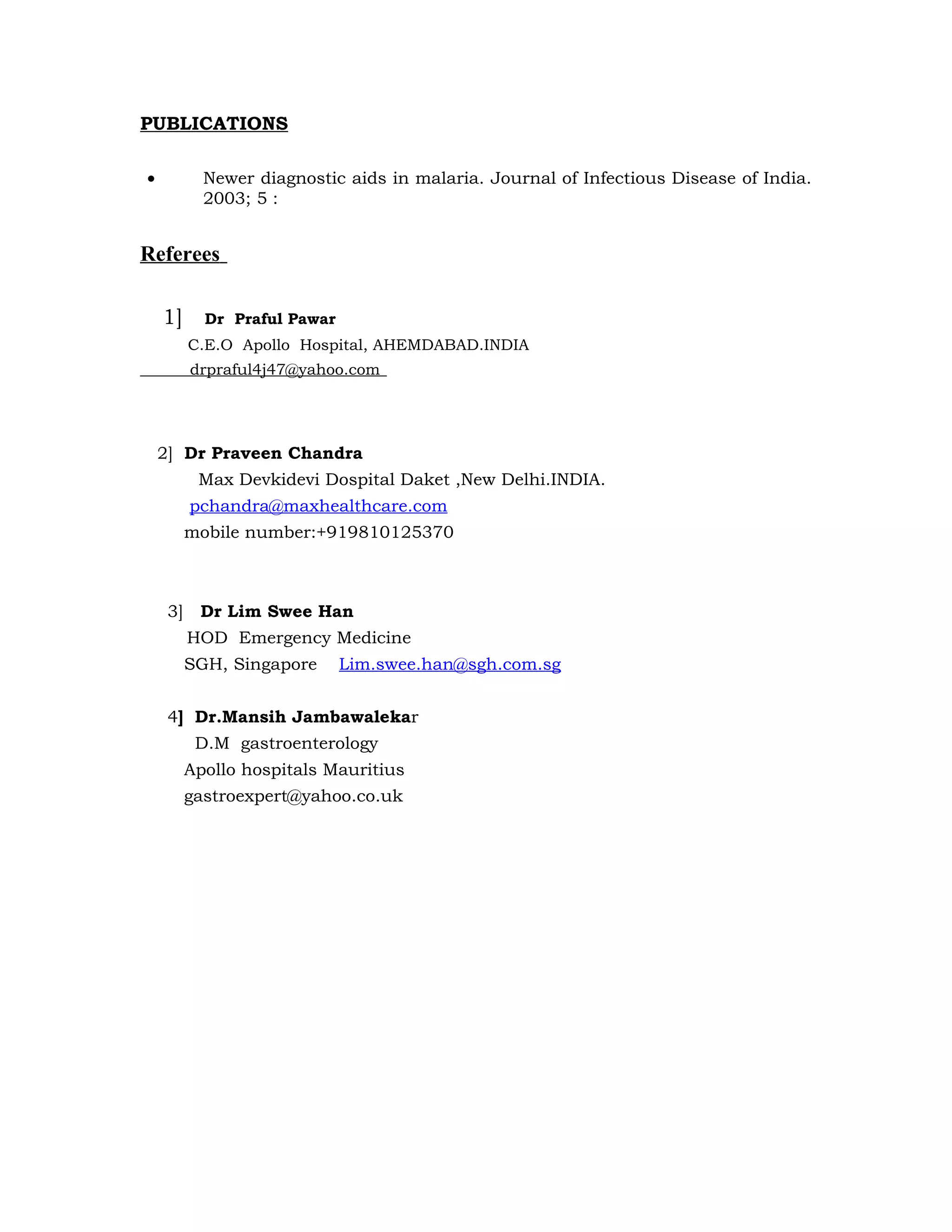 PUBLICATIONS

•           Newer diagnostic aids in malaria. Journal of Infectious Disease of India.
            2003; 5 :


Referees

    1]      Dr Praful Pawar
          C.E.O Apollo Hospital, AHEMDABAD.INDIA
          drpraful4j47@yahoo.com




    2] Dr Praveen Chandra
           Max Devkidevi Dospital Daket ,New Delhi.INDIA.
          pchandra@maxhealthcare.com
          mobile number:+919810125370



     3]    Dr Lim Swee Han
          HOD Emergency Medicine
          SGH, Singapore      Lim.swee.han@sgh.com.sg


     4] Dr.Mansih Jambawalekar
           D.M gastroenterology
          Apollo hospitals Mauritius
          gastroexpert@yahoo.co.uk
 