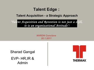 Talent Edge :  Talent Acquisition - a Strategic Approach NHRDN Conclave 20.1.2011 Sharad Gangal EVP- HR,IR & Admin ‘ Talent Acquisition and Retention is not just a skill,  it is an organizational Attitude ’!  