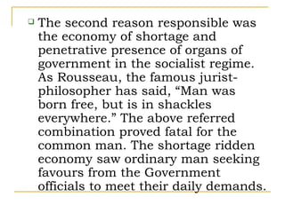    The second reason responsible was
    the economy of shortage and
    penetrative presence of organs of
    government in the socialist regime.
    As Rousseau, the famous jurist-
    philosopher has said, “Man was
    born free, but is in shackles
    everywhere.” The above referred
    combination proved fatal for the
    common man. The shortage ridden
    economy saw ordinary man seeking
    favours from the Government
    officials to meet their daily demands.
 
