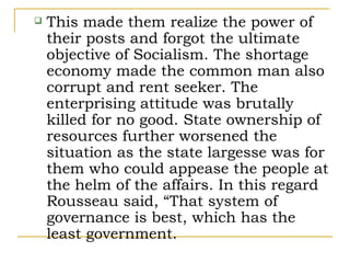    This made them realize the power of
    their posts and forgot the ultimate
    objective of Socialism. The shortage
    economy made the common man also
    corrupt and rent seeker. The
    enterprising attitude was brutally
    killed for no good. State ownership of
    resources further worsened the
    situation as the state largesse was for
    them who could appease the people at
    the helm of the affairs. In this regard
    Rousseau said, “That system of
    governance is best, which has the
    least government.
 