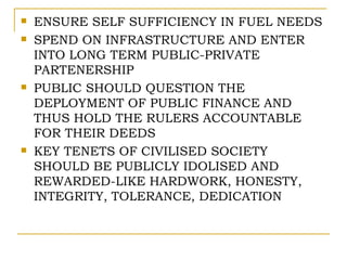    ENSURE SELF SUFFICIENCY IN FUEL NEEDS
   SPEND ON INFRASTRUCTURE AND ENTER
    INTO LONG TERM PUBLIC-PRIVATE
    PARTENERSHIP
   PUBLIC SHOULD QUESTION THE
    DEPLOYMENT OF PUBLIC FINANCE AND
    THUS HOLD THE RULERS ACCOUNTABLE
    FOR THEIR DEEDS
   KEY TENETS OF CIVILISED SOCIETY
    SHOULD BE PUBLICLY IDOLISED AND
    REWARDED-LIKE HARDWORK, HONESTY,
    INTEGRITY, TOLERANCE, DEDICATION
 