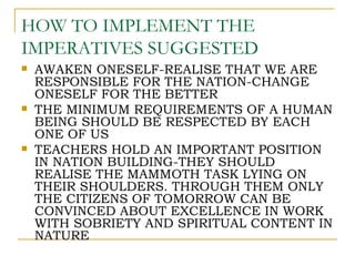 HOW TO IMPLEMENT THE
IMPERATIVES SUGGESTED
   AWAKEN ONESELF-REALISE THAT WE ARE
    RESPONSIBLE FOR THE NATION-CHANGE
    ONESELF FOR THE BETTER
   THE MINIMUM REQUIREMENTS OF A HUMAN
    BEING SHOULD BE RESPECTED BY EACH
    ONE OF US
   TEACHERS HOLD AN IMPORTANT POSITION
    IN NATION BUILDING-THEY SHOULD
    REALISE THE MAMMOTH TASK LYING ON
    THEIR SHOULDERS. THROUGH THEM ONLY
    THE CITIZENS OF TOMORROW CAN BE
    CONVINCED ABOUT EXCELLENCE IN WORK
    WITH SOBRIETY AND SPIRITUAL CONTENT IN
    NATURE
 