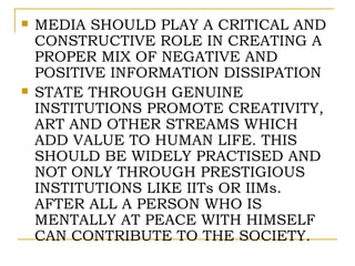    MEDIA SHOULD PLAY A CRITICAL AND
    CONSTRUCTIVE ROLE IN CREATING A
    PROPER MIX OF NEGATIVE AND
    POSITIVE INFORMATION DISSIPATION
   STATE THROUGH GENUINE
    INSTITUTIONS PROMOTE CREATIVITY,
    ART AND OTHER STREAMS WHICH
    ADD VALUE TO HUMAN LIFE. THIS
    SHOULD BE WIDELY PRACTISED AND
    NOT ONLY THROUGH PRESTIGIOUS
    INSTITUTIONS LIKE IITs OR IIMs.
    AFTER ALL A PERSON WHO IS
    MENTALLY AT PEACE WITH HIMSELF
    CAN CONTRIBUTE TO THE SOCIETY.
 