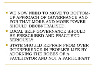    WE NOW NEED TO MOVE TO BOTTOM-
    UP APPROACH OF GOVERNANCE AND
    FOR THAT MORE AND MORE POWER
    SHOULD DECENTRALISED.
   LOCAL SELF GOVERNANCE SHOULD
    BE PRESCRIBED AND PRACTISED
    SERIOUSLY.
   STATE SHOULD REFRAIN FROM OVER
    INTERFERENCE IN PEOPLE’S LIFE BY
    ADORNING THE ROBES OF A
    FACILITATOR AND NOT A PARTICIPANT
 