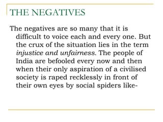 THE NEGATIVES
The negatives are so many that it is
 difficult to voice each and every one. But
 the crux of the situation lies in the term
 injustice and unfairness. The people of
 India are befooled every now and then
 when their only aspiration of a civilised
 society is raped recklessly in front of
 their own eyes by social spiders like-
 