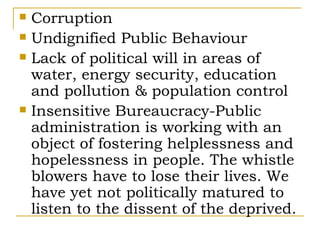    Corruption
   Undignified Public Behaviour
   Lack of political will in areas of
    water, energy security, education
    and pollution & population control
   Insensitive Bureaucracy-Public
    administration is working with an
    object of fostering helplessness and
    hopelessness in people. The whistle
    blowers have to lose their lives. We
    have yet not politically matured to
    listen to the dissent of the deprived.
 