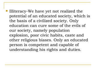    Illiteracy-We have yet not realized the
    potential of an educated society, which is
    the basis of a civilized society. Only
    education can cure some of the evils of
    our society, namely population
    explosion, poor civic habits, caste and
    other religious biases. Only an educated
    person is competent and capable of
    understanding his rights and duties.
 