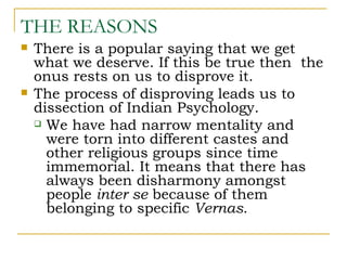 THE REASONS
   There is a popular saying that we get
    what we deserve. If this be true then the
    onus rests on us to disprove it.
   The process of disproving leads us to
    dissection of Indian Psychology.
     We have had narrow mentality and
      were torn into different castes and
      other religious groups since time
      immemorial. It means that there has
      always been disharmony amongst
      people inter se because of them
      belonging to specific Vernas.
 