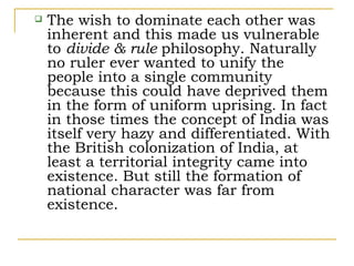    The wish to dominate each other was
    inherent and this made us vulnerable
    to divide & rule philosophy. Naturally
    no ruler ever wanted to unify the
    people into a single community
    because this could have deprived them
    in the form of uniform uprising. In fact
    in those times the concept of India was
    itself very hazy and differentiated. With
    the British colonization of India, at
    least a territorial integrity came into
    existence. But still the formation of
    national character was far from
    existence.
 