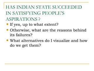 HAS INDIAN STATE SUCCEEDED
IN SATISFYING PEOPLE’S
ASPIRATIONS ?
   If yes, up to what extent?
   Otherwise, what are the reasons behind
    its failures?
   What alternatives do I visualize and how
    do we get them?
 