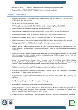 – PMC job forIRDS (IOCL, Baroda), Refinery section Diesel Hydrotreating Unit (DHDT).
– PolyesterPlant in “GAUONZHOU”,CHINA,ProducingTextile Grade Chips.
TECHNICALCOMPETENCIES
– Preparing Design Basis / Design Philosophy and Developing BFD, PFD, P&ID,and UFD with respect
to process & client specification.
– Conversant with ProcessEquipment sizing.
– PSV Sizing, Depressurization Calculation & Flare header sizing using Aspen FLARENET.
– Design optimization and value engineering of proposed design.
– Hands on experience Finalization of requirements of various utilities package forthe project
– Excellentexposure and hands on experience on Hydraulic calculationforcriticalcircuits
– Selection of Pumps and Motors, Control Valves and Instrument forProcess parameters
– Excellent exposure of international standards like ASME, API, Saudi Aramco, Shell DEP & NORSOK.
– Participating in HAZOP & HAZID analysis study for various process applications.
– Sizing of Storage Tanks (capacity, dimensions, MOC etc.) based on considerations like raw material and
products logistics, production and consumptions, inventory required and Blending calculations where
applicable.
– Design of PetroleumProductsStorageterminal withCrude Oil/Naphtha/Diesel/Gasoline/NHTFeed Stock
internal floating roof tanks, blending facilities, loading/unloading facilities, vapour recovery unit and
associated utilities and offsitefacilities.
– Design of Acids/Solvents Storage tanks Terminal with Hydrochloric Acid (dilute)/Caustic
Solution/Sulphuric Acid/Hydrofluoric Acid/Nitric Acid fixed roof storage tanks, loading/unloading
facilities,vapour recovery (scrubbing) system,and associated utilities and offsitefacilities.
– Hydraulic calculationsof loading/unloading pumps, pipelines, long distance pipelines.
– Blanket gas requirements (pumping-in/pumping-out), annual vapour loss calculations, conservation
vents sizing, PSV sizing, controlvalvesizing etc.
– Surge/Transient analysis and recommendations for long distance piping where ship unloading was
involved.
– Heat Exchanger Sizing and otherProcess equipment sizing
– Technical bid Evaluations of vendor offers forvarious equipments.
– Design/Preparation of process Data, process sheets for various Mechanical / Rotary Equipments like
Tanks, Heat Exchangers, Columns, Filters, pumps etc. preparation of Instrument Data sheets, relief
capacity calculations and specifications forsafety valves
– Preparation of pre-commissioning / operating manual. Erection/ start-up / commissioning assistance.
 