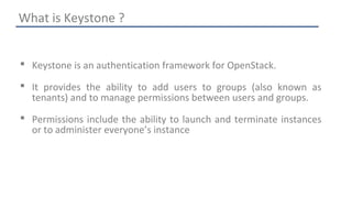 What is Keystone ? 
 Keystone is an authentication framework for OpenStack. 
 It provides the ability to add users to groups (also known as 
tenants) and to manage permissions between users and groups. 
 Permissions include the ability to launch and terminate instances 
or to administer everyone’s instance 
 