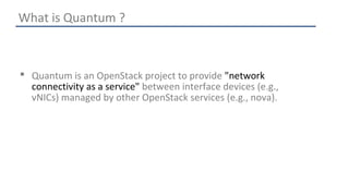 What is Quantum ? 
 Quantum is an OpenStack project to provide "network 
connectivity as a service" between interface devices (e.g., 
vNICs) managed by other OpenStack services (e.g., nova). 
 