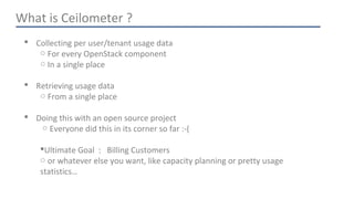 What is Ceilometer ? 
 Collecting per user/tenant usage data 
○ For every OpenStack component 
○ In a single place 
 Retrieving usage data 
○ From a single place 
 Doing this with an open source project 
○ Everyone did this in its corner so far :-( 
Ultimate Goal : Billing Customers 
○ or whatever else you want, like capacity planning or pretty usage 
statistics… 
 