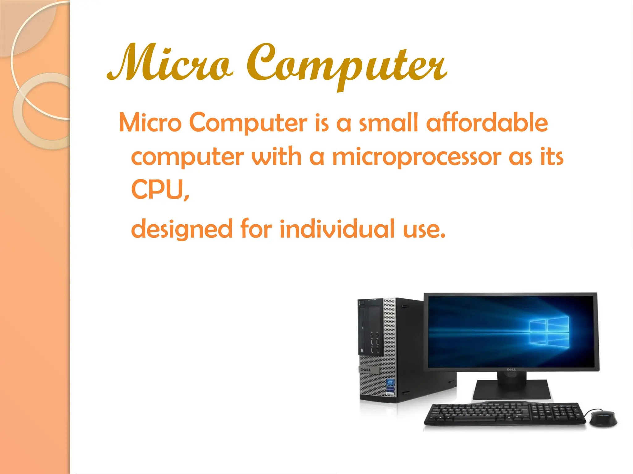 Micro Computer
Micro Computer is a small affordable
computer with a microprocessor as its
CPU,
designed for individual use.
 