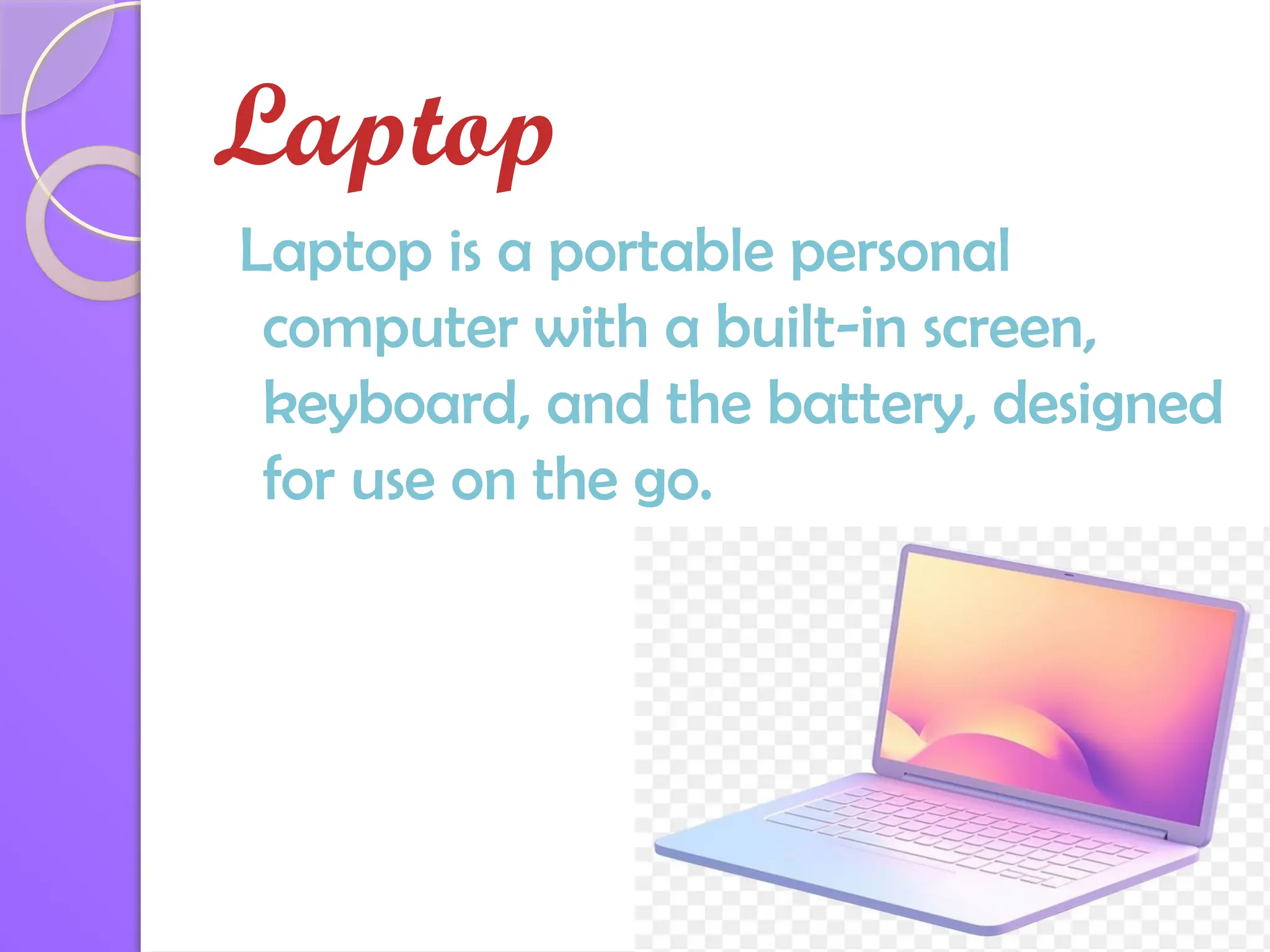 Laptop
Laptop is a portable personal
computer with a built-in screen,
keyboard, and the battery, designed
for use on the go.
 