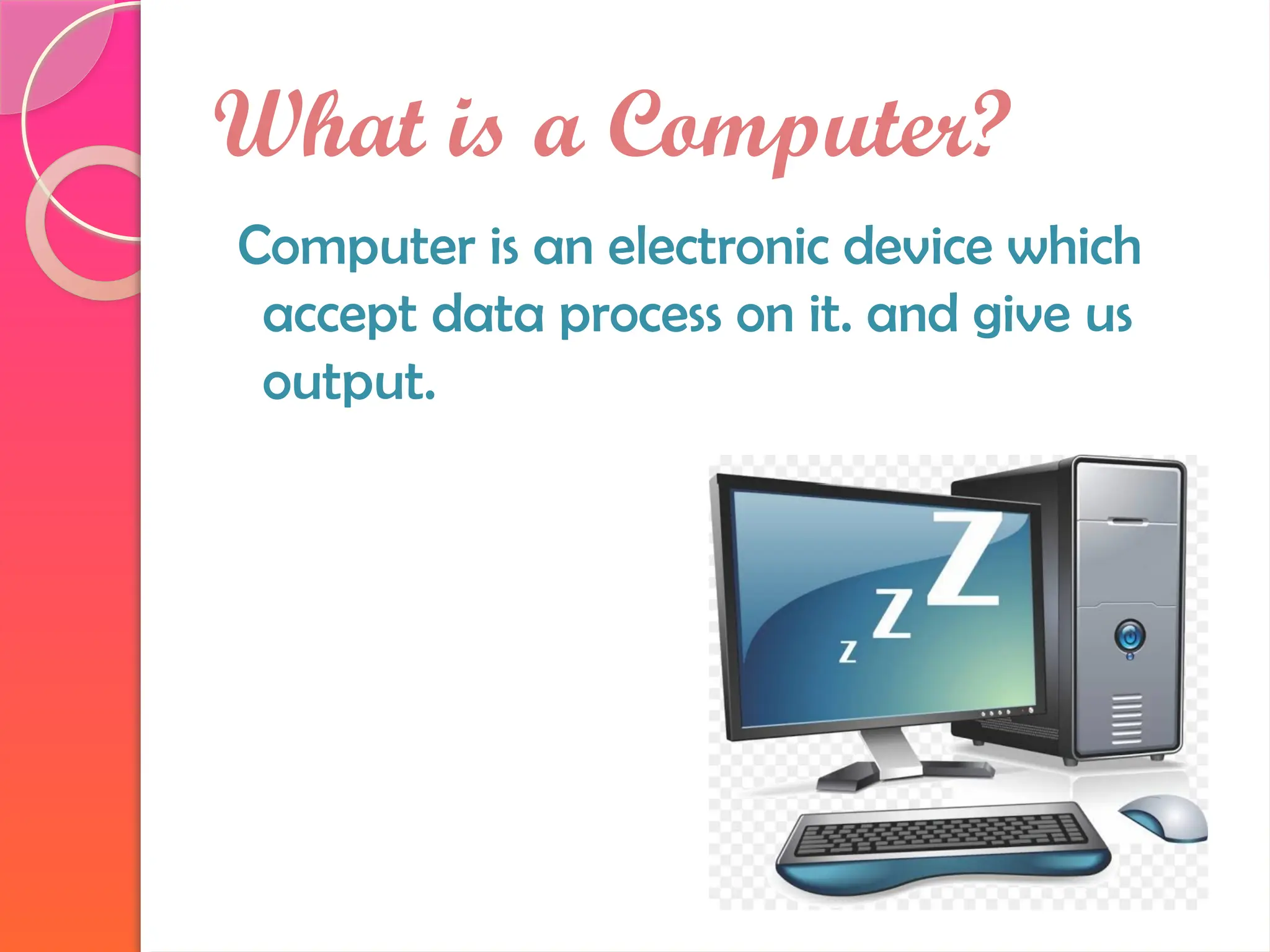 What is a Computer?
Computer is an electronic device which
accept data process on it. and give us
output.
 