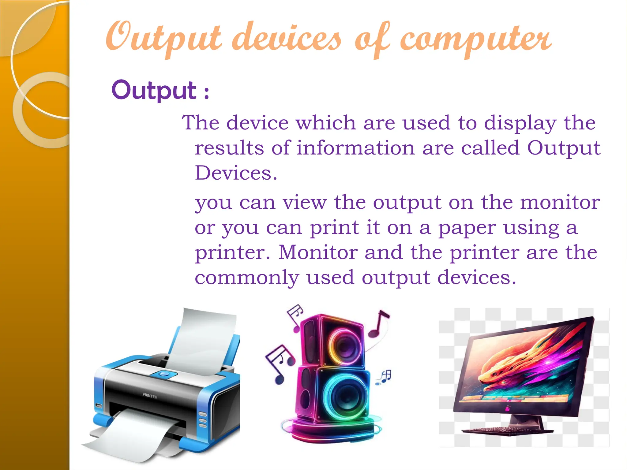 Output devices of computer
Output :
The device which are used to display the
results of information are called Output
Devices.
you can view the output on the monitor
or you can print it on a paper using a
printer. Monitor and the printer are the
commonly used output devices.
 