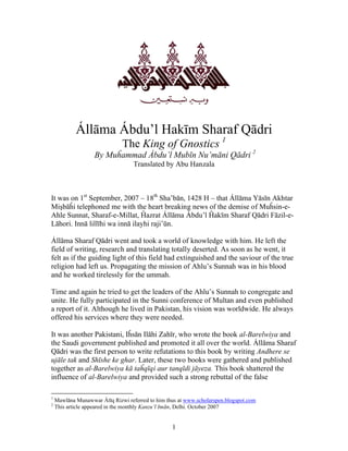 1
Állāma Ábdu’l Hakīm Sharaf Qādri
The King of Gnostics 1
By Muĥammad Ábdu’l Mubīn Nu’māni Qādri 2
Translated by Abu Hanzala
It was on 1st
September, 2007 – 18th
Sha’bān, 1428 H – that Állāma Yāsīn Akhtar
Mişbāĥi telephoned me with the heart breaking news of the demise of Muĥsin-e-
Ahle Sunnat, Sharaf-e-Millat, Ĥazrat Állāma Ábdu’l Ĥakīm Sharaf Qādri Fāzil-e-
Lāhori. Innā lillīhi wa innā ilayhi raji’ūn.
Állāma Sharaf Qādri went and took a world of knowledge with him. He left the
field of writing, research and translating totally deserted. As soon as he went, it
felt as if the guiding light of this field had extinguished and the saviour of the true
religion had left us. Propagating the mission of Ahlu’s Sunnah was in his blood
and he worked tirelessly for the ummah.
Time and again he tried to get the leaders of the Ahlu’s Sunnah to congregate and
unite. He fully participated in the Sunni conference of Multan and even published
a report of it. Although he lived in Pakistan, his vision was worldwide. He always
offered his services where they were needed.
It was another Pakistani, Iĥsān Ilāhi Zahīr, who wrote the book al-Barelwiya and
the Saudi government published and promoted it all over the world. Állāma Sharaf
Qādri was the first person to write refutations to this book by writing Andhere se
ujāle tak and Shīshe ke ghar. Later, these two books were gathered and published
together as al-Barelwiya kā taĥqīqi aur tanqīdi jāyeza. This book shattered the
influence of al-Barelwiya and provided such a strong rebuttal of the false
1
Mawlāna Munawwar Átīq Rizwi referred to him thus at www.scholarspen.blogspot.com
2
This article appeared in the monthly Kanzu’l Imān, Delhi. October 2007
 