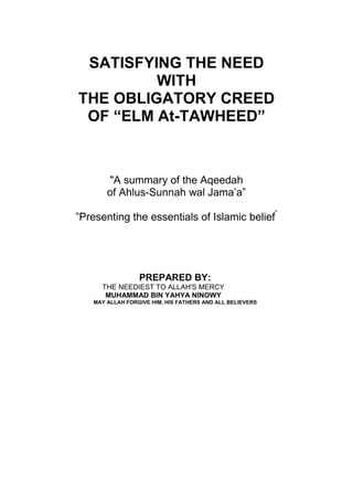 SATISFYING THE NEED
         WITH
THE OBLIGATORY CREED
 OF “ELM At-TAWHEED”



       "A summary of the Aqeedah
       of Ahlus-Sunnah wal Jama’a”

”Presenting the essentials of Islamic belief”




                 PREPARED BY:
     THE NEEDIEST TO ALLAH'S MERCY
      MUHAMMAD BIN YAHYA NINOWY
   MAY ALLAH FORGIVE HIM, HIS FATHERS AND ALL BELIEVERS
 