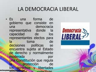 LA DEMOCRACIA LIBERAL
• Es una forma de
gobierno que consiste en
una democracia
representativa donde la
capacidad de los
representantes electos para
la toma de
decisiones políticas se
encuentra sujeta al Estado
de derecho y normalmente
moderada por
una Constitución que regula
la protección de
los derechos y libertades