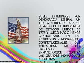 • SUELE ENTENDERSE POR
DEMOCRACIA LIBERAL UN
TIPO GENERICO DE ESTADOS
SURGIDO DE LA INDEPENDIA
DE ESTADOS UNIDOS DE
1776 Y LUEGO MAS O MENOS
GENERALIZADO EN LAS
REPUBLICAS Y MONARQUIAS
CONSTITUCIONALES QUE
EMERGIERON DE LOS
PROCESOS DE
ENMANCIPACION CONTRA
LAS GRANDES MONARQUIAS
ABSOLUTAS Y