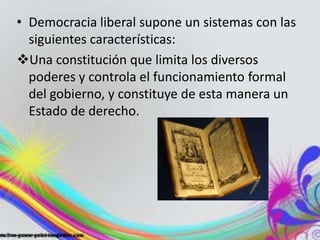 • Democracia liberal supone un sistemas con las
siguientes características:
Una constitución que limita los diversos
poderes y controla el funcionamiento formal
del gobierno, y constituye de esta manera un
Estado de derecho.