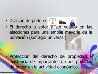 • División de poderes.
• El derecho a votar y ser votado en las
elecciones para una amplia mayoría de la
población (sufragio universal).
• Protección del derecho de propiedad y
existencia de importantes grupos privados
de poder en la actividad económica.
