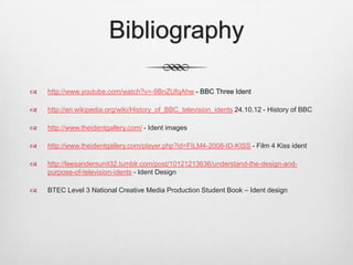 Bibliography

   http://www.youtube.com/watch?v=-9BnZUfqAhw - BBC Three Ident

   http://en.wikipedia.org/wiki/History_of_BBC_television_idents 24.10.12 - History of BBC

   http://www.theidentgallery.com/ - Ident images

   http://www.theidentgallery.com/player.php?id=FILM4-2008-ID-KISS - Film 4 Kiss ident

   http://leesandersunit32.tumblr.com/post/10121213636/understand-the-design-and-
    purpose-of-television-idents - Ident Design

   BTEC Level 3 National Creative Media Production Student Book – Ident design
 