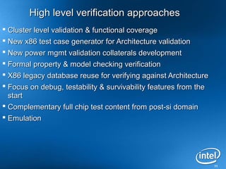 High level verification approaches
 Cluster level validation & functional coverage
 New x86 test case generator for Architecture validation
 New power mgmt validation collaterals development
 Formal property & model checking verification
 X86 legacy database reuse for verifying against Architecture
 Focus on debug, testability & survivability features from the
  start
 Complementary full chip test content from post-si domain
 Emulation




                                                                  11
 
