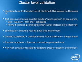 Cluster level validation

 Developed new test benches for all clusters (5 HW clusters) in Specman
  “e”

 Test bench architecture enabled building “super clusters” as appropriate
   • Bus + Memory, Front end + scheduler
   • Allowed exercising complicated inter-cluster protocol more effectively

 Scoreboard + checkers reused at full chip environment

 Detailed scoreboard + checker reviews with Architecture + design teams

 Random templates + Specman constraints generated tests

 New Arch simulator facilitated standalone Ucode validation environment




                                                                              12
 
